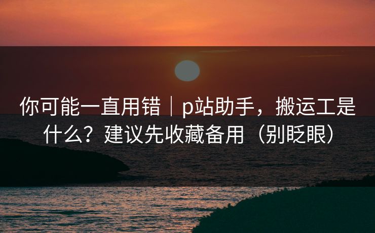 你可能一直用错｜p站助手，搬运工是什么？建议先收藏备用（别眨眼）