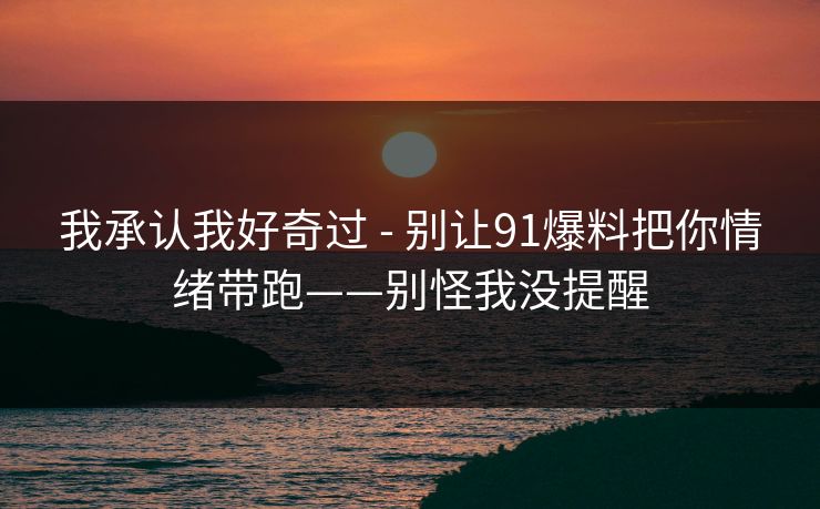 我承认我好奇过 - 别让91爆料把你情绪带跑——别怪我没提醒