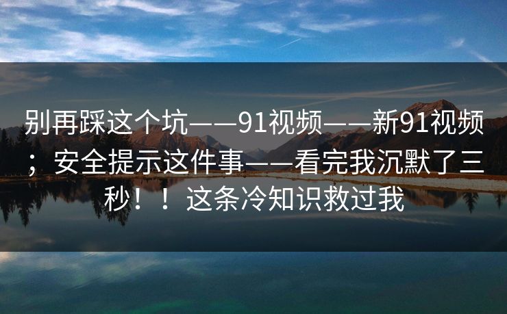 别再踩这个坑——91视频——新91视频；安全提示这件事——看完我沉默了三秒！！这条冷知识救过我