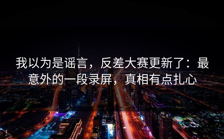 我以为是谣言，反差大赛更新了：最意外的一段录屏，真相有点扎心