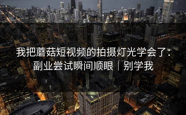 我把蘑菇短视频的拍摄灯光学会了：副业尝试瞬间顺眼｜别学我