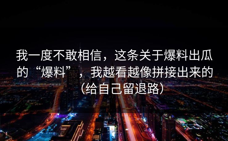 我一度不敢相信，这条关于爆料出瓜的“爆料”，我越看越像拼接出来的（给自己留退路）