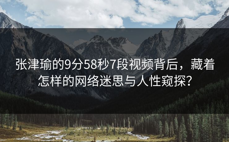 张津瑜的9分58秒7段视频背后，藏着怎样的网络迷思与人性窥探？