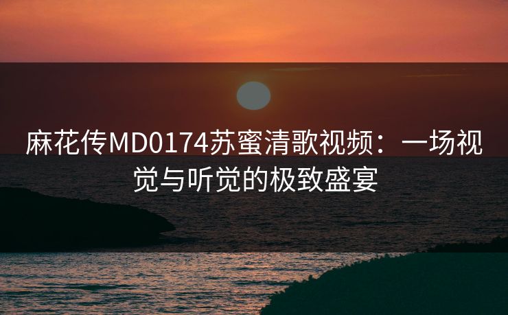 麻花传MD0174苏蜜清歌视频：一场视觉与听觉的极致盛宴