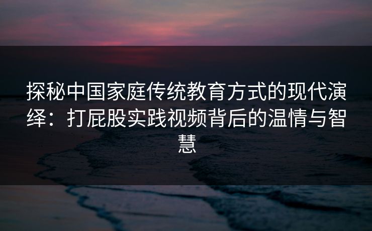 探秘中国家庭传统教育方式的现代演绎：打屁股实践视频背后的温情与智慧
