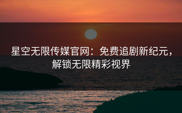 星空无限传媒官网：免费追剧新纪元，解锁无限精彩视界