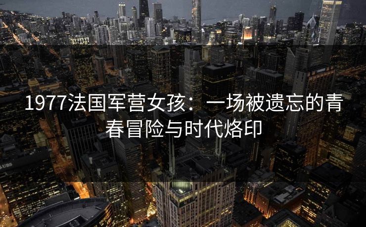1977法国军营女孩：一场被遗忘的青春冒险与时代烙印