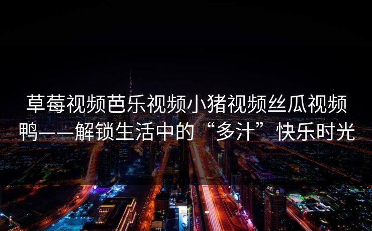 草莓视频芭乐视频小猪视频丝瓜视频鸭——解锁生活中的“多汁”快乐时光