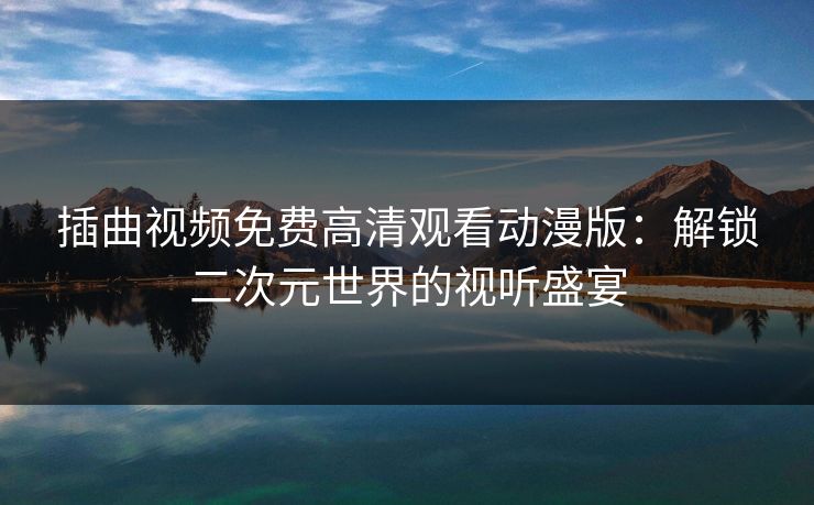 插曲视频免费高清观看动漫版：解锁二次元世界的视听盛宴