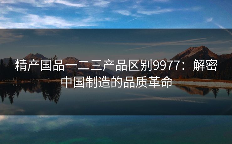 精产国品一二三产品区别9977：解密中国制造的品质革命