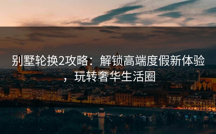 别墅轮换2攻略：解锁高端度假新体验，玩转奢华生活圈