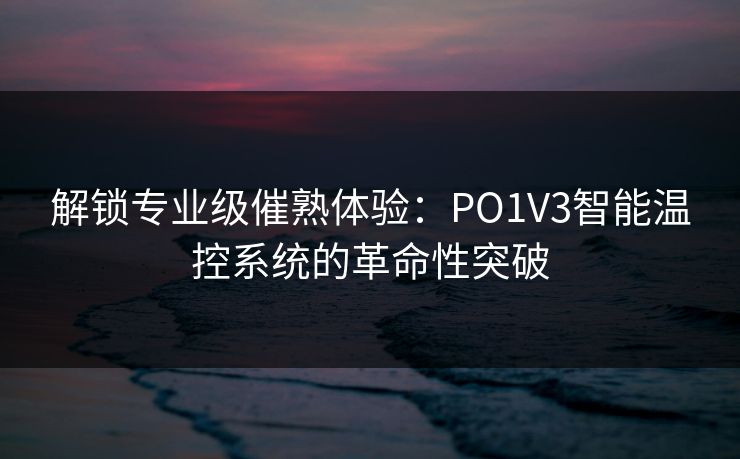 解锁专业级催熟体验：PO1V3智能温控系统的革命性突破