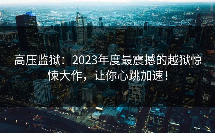 高压监狱：2023年度最震撼的越狱惊悚大作，让你心跳加速！