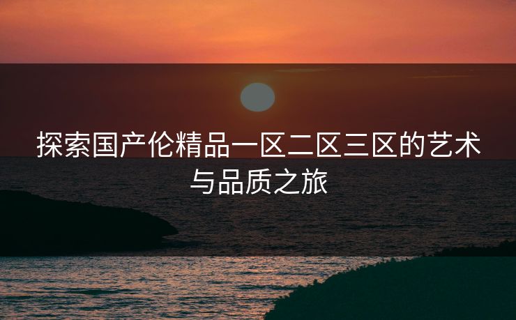 探索国产伦精品一区二区三区的艺术与品质之旅