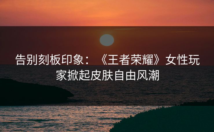 告别刻板印象：《王者荣耀》女性玩家掀起皮肤自由风潮