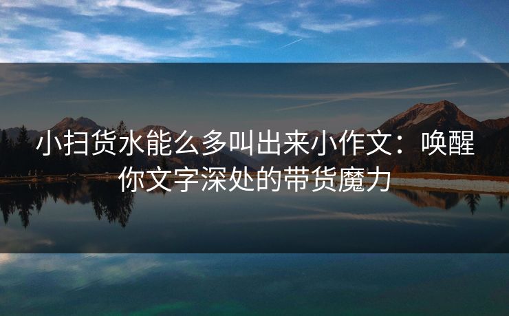 小扫货水能么多叫出来小作文：唤醒你文字深处的带货魔力