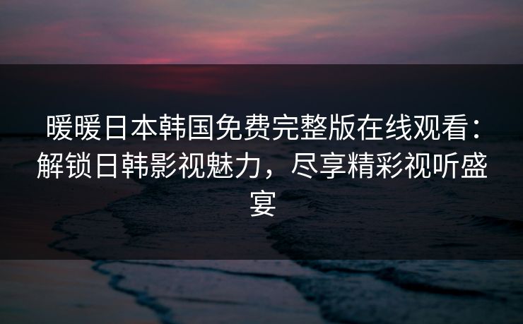 暖暖日本韩国免费完整版在线观看：解锁日韩影视魅力，尽享精彩视听盛宴