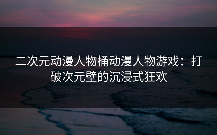 二次元动漫人物桶动漫人物游戏：打破次元壁的沉浸式狂欢