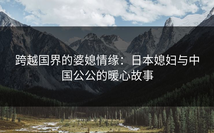 跨越国界的婆媳情缘：日本媳妇与中国公公的暖心故事