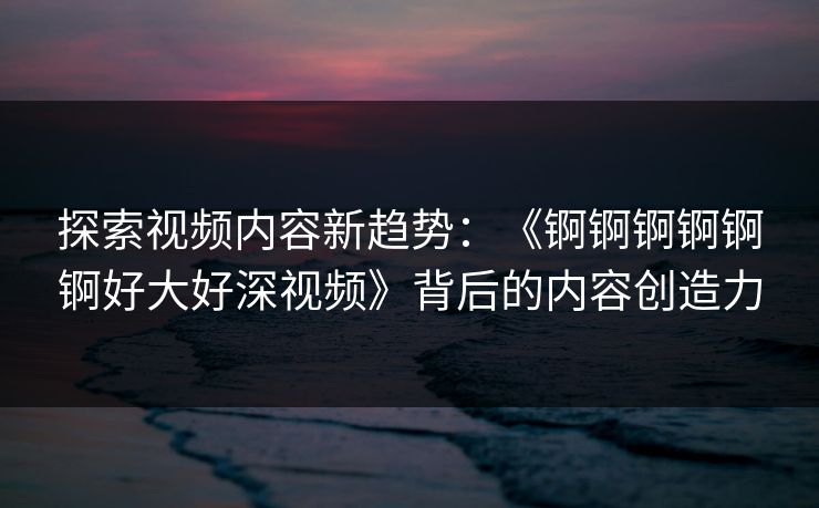 探索视频内容新趋势：《锕锕锕锕锕锕好大好深视频》背后的内容创造力