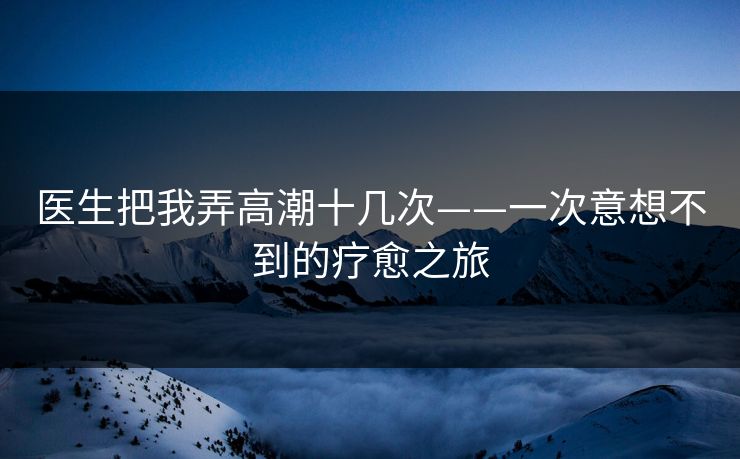 医生把我弄高潮十几次——一次意想不到的疗愈之旅