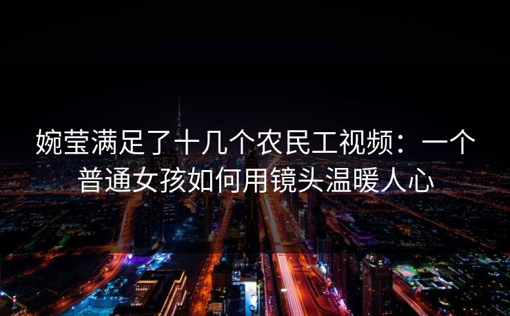 婉莹满足了十几个农民工视频：一个普通女孩如何用镜头温暖人心