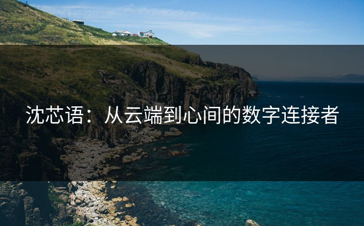 沈芯语：从云端到心间的数字连接者