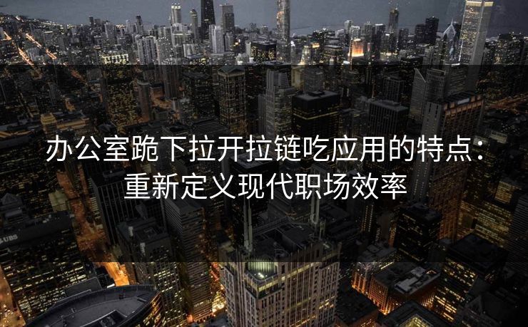 办公室跪下拉开拉链吃应用的特点：重新定义现代职场效率