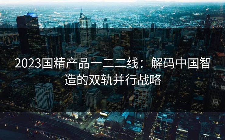 2023国精产品一二二线：解码中国智造的双轨并行战略