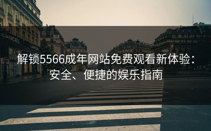 解锁5566成年网站免费观看新体验：安全、便捷的娱乐指南