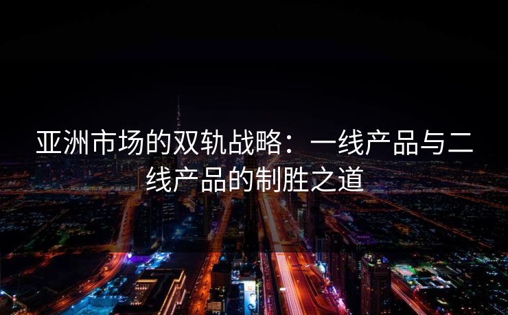 亚洲市场的双轨战略：一线产品与二线产品的制胜之道