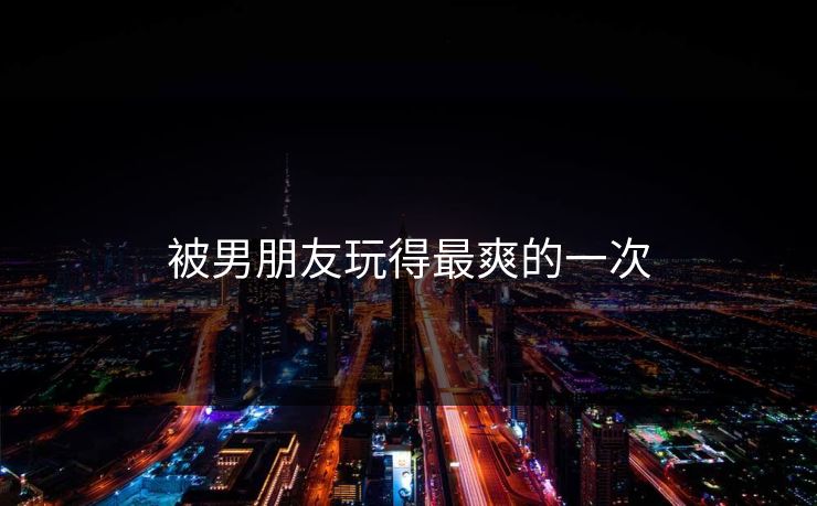 被男朋友玩得最爽的一次