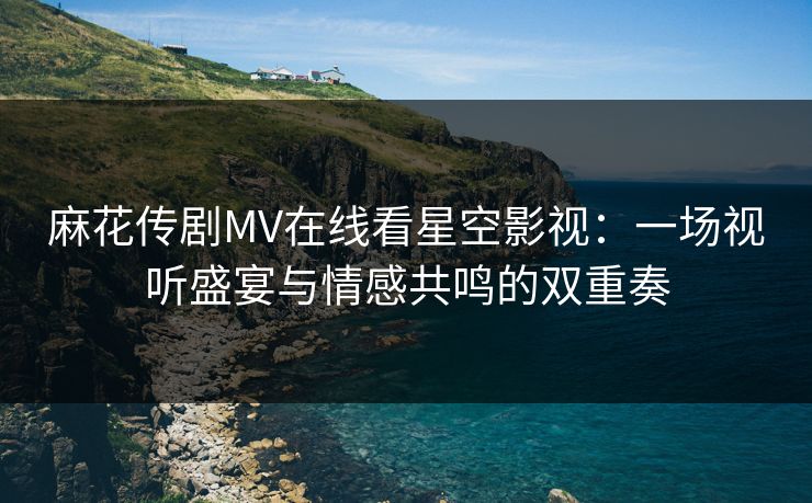 麻花传剧MV在线看星空影视：一场视听盛宴与情感共鸣的双重奏
