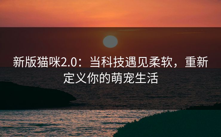 新版猫咪2.0：当科技遇见柔软，重新定义你的萌宠生活