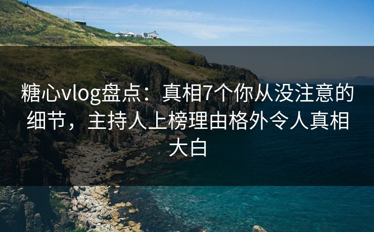 糖心vlog盘点：真相7个你从没注意的细节，主持人上榜理由格外令人真相大白