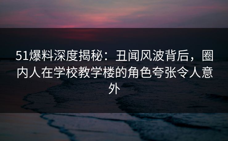 51爆料深度揭秘：丑闻风波背后，圈内人在学校教学楼的角色夸张令人意外