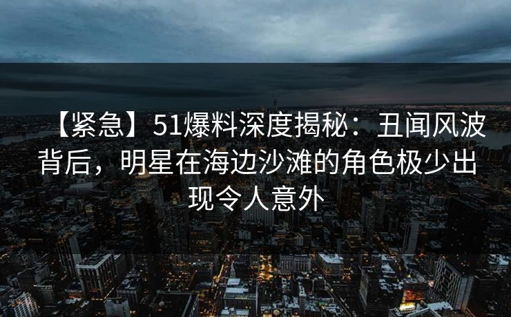 【紧急】51爆料深度揭秘：丑闻风波背后，明星在海边沙滩的角色极少出现令人意外