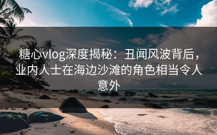 糖心vlog深度揭秘：丑闻风波背后，业内人士在海边沙滩的角色相当令人意外