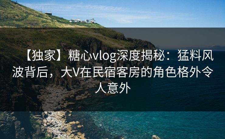 【独家】糖心vlog深度揭秘：猛料风波背后，大V在民宿客房的角色格外令人意外