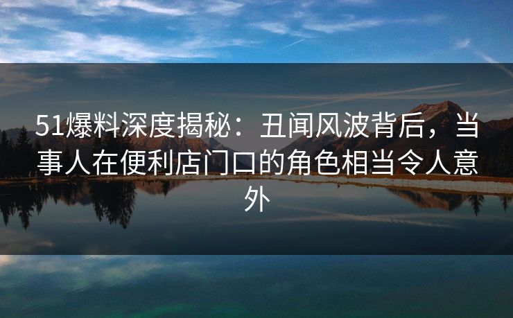 51爆料深度揭秘：丑闻风波背后，当事人在便利店门口的角色相当令人意外