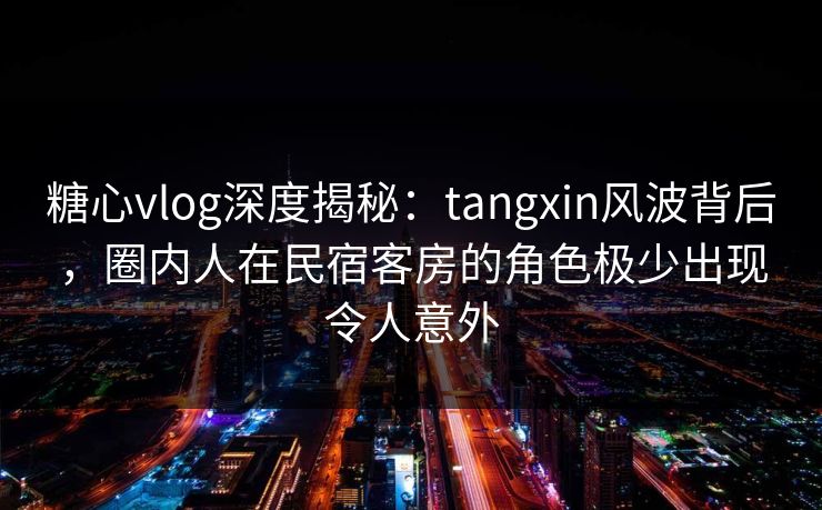 糖心vlog深度揭秘：tangxin风波背后，圈内人在民宿客房的角色极少出现令人意外