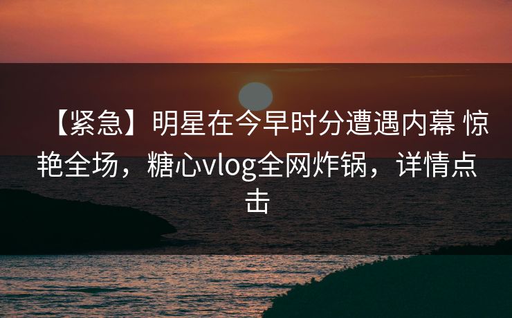 【紧急】明星在今早时分遭遇内幕 惊艳全场，糖心vlog全网炸锅，详情点击