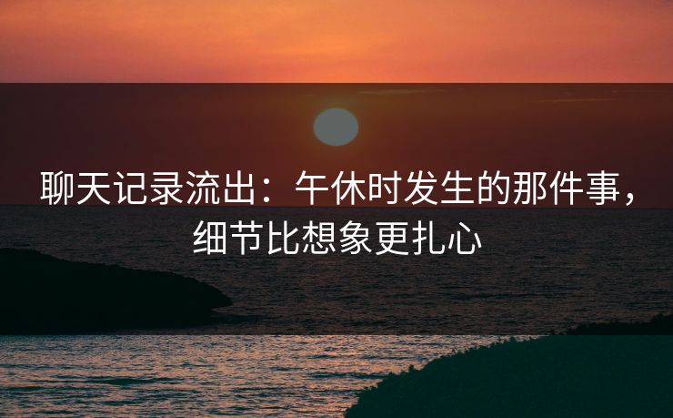 聊天记录流出：午休时发生的那件事，细节比想象更扎心