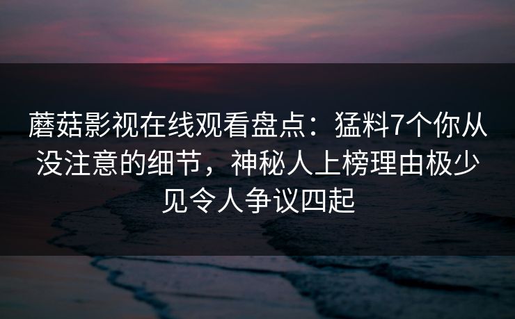 蘑菇影视在线观看盘点：猛料7个你从没注意的细节，神秘人上榜理由极少见令人争议四起