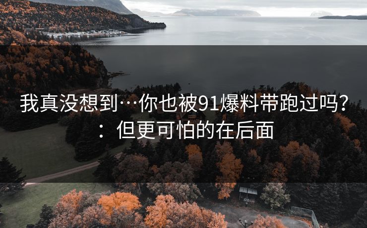 我真没想到…你也被91爆料带跑过吗？：但更可怕的在后面