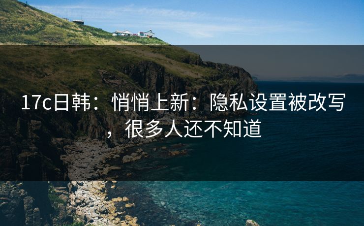17c日韩:悄悄上新:隐私设置被改写,很多人还不知道 17c日韩:悄悄上新:隐私设置被改写,很多人还不知道