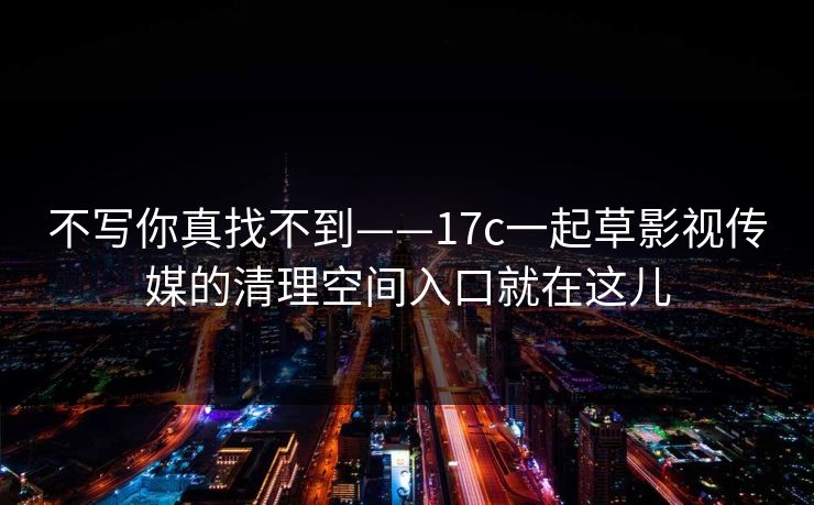 不写你真找不到——17c一起草影视传媒的清理空间入口就在这儿