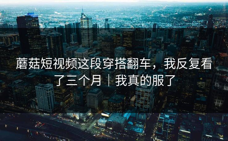 蘑菇短视频这段穿搭翻车,我反复看了三个月|我真的服了 蘑菇短视频这段穿搭翻车,我反复看了三个月|我真的服了