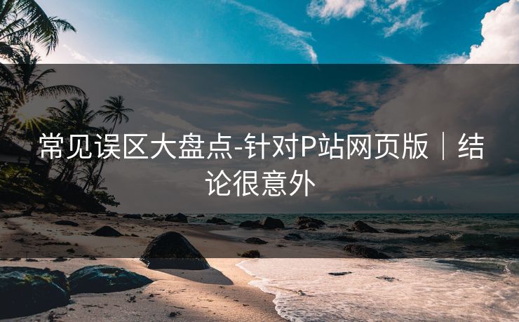 常见误区大盘点-针对P站网页版|结论很意外 常见误区大盘点-针对P站网页版|结论很意外