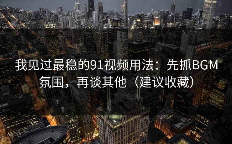 我见过最稳的91视频用法：先抓BGM氛围，再谈其他（建议收藏）